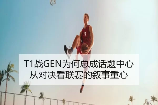 T1战GEN为何总成话题中心 从对决看联赛的叙事重心